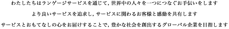 わたしたちはランゲージサービスを通じて, 世界中の人々を一つにつなぐお手伝いをします より良いサービスを追求し, サービスに関わるお客様と感動を共有します サービスとおもてなしの心をお届けすることで, 豊かな社会を創出するグローバル企業を目指します