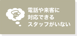 電話や来客に対応できるスタッフがいない