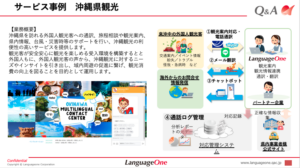 沖縄県を訪れる外国人観光客への通訳、旅程相談や観光案内、県内情報、台風・災害時等のサポートを行い、沖縄観光の利便性の高いサービスを提供します。
観光客が安全安心に観光を楽しめる受入環境を構築するとと外国人もに、外国人観光客の声から、沖縄観光に対するニーズやインサイトを引き出し、域内周遊の促進に繋げ、観光消費の向上を図ることを目的として運用します。